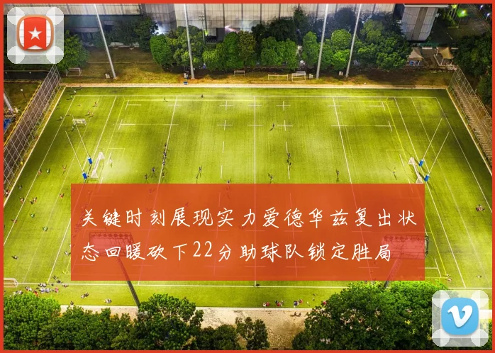 关键时刻展现实力爱德华兹复出状态回暖砍下22分助球队锁定胜局
