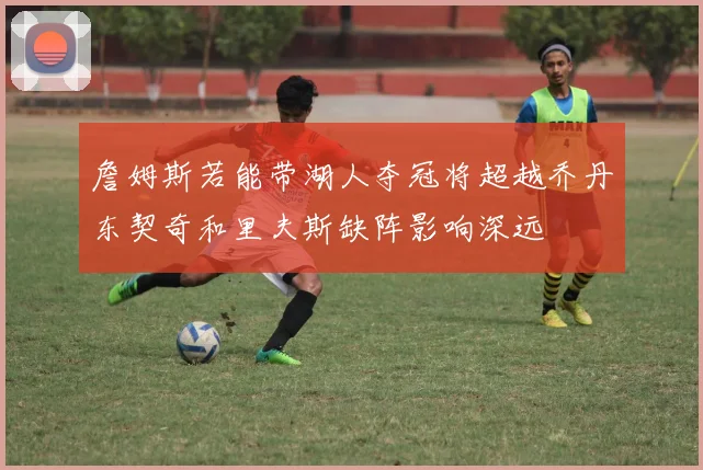 詹姆斯若能带湖人夺冠将超越乔丹东契奇和里夫斯缺阵影响深远