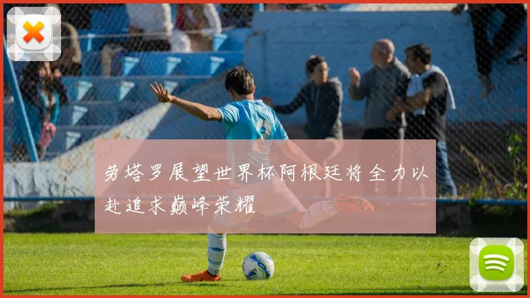 劳塔罗展望世界杯阿根廷将全力以赴追求巅峰荣耀