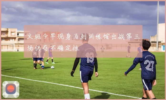 文班今早现身马刺训练馆出战第三场仍存不确定性