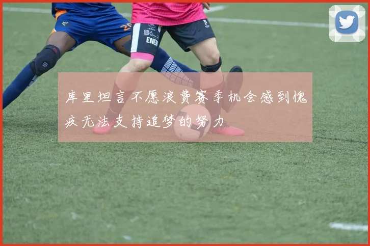 库里坦言不愿浪费赛季机会感到愧疚无法支持追梦的努力