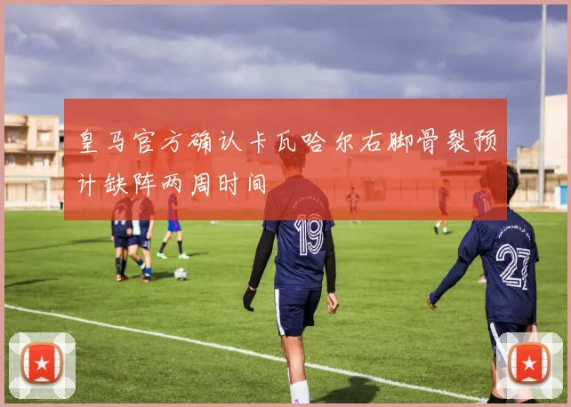 皇马官方确认卡瓦哈尔右脚骨裂预计缺阵两周时间