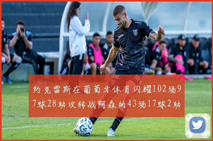 约克雷斯在葡萄牙体育闪耀102场97球28助攻转战阿森纳43场17球2助攻表现如何