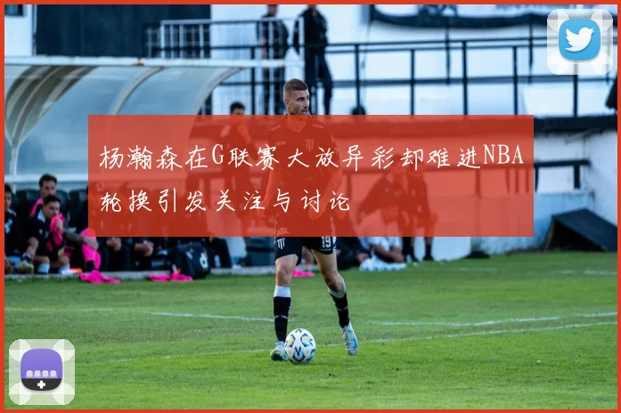 杨瀚森在G联赛大放异彩却难进NBA轮换引发关注与讨论