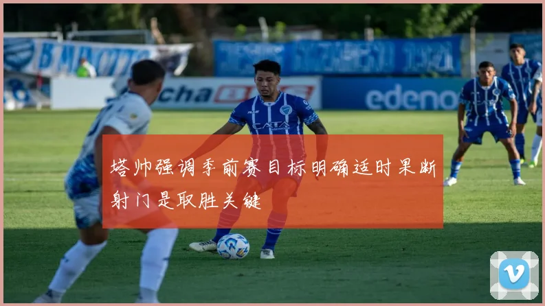 塔帅强调季前赛目标明确适时果断射门是取胜关键