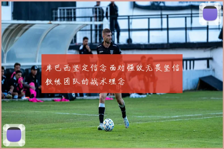 库巴西坚定信念面对强敌无畏坚信教练团队的战术理念