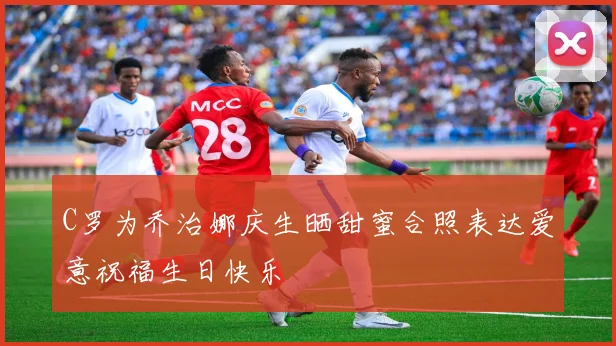 C罗为乔治娜庆生晒甜蜜合照表达爱意祝福生日快乐