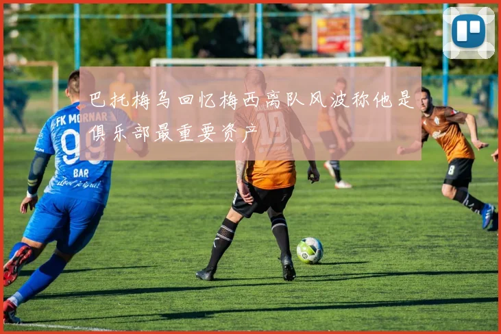 巴托梅乌回忆梅西离队风波称他是俱乐部最重要资产