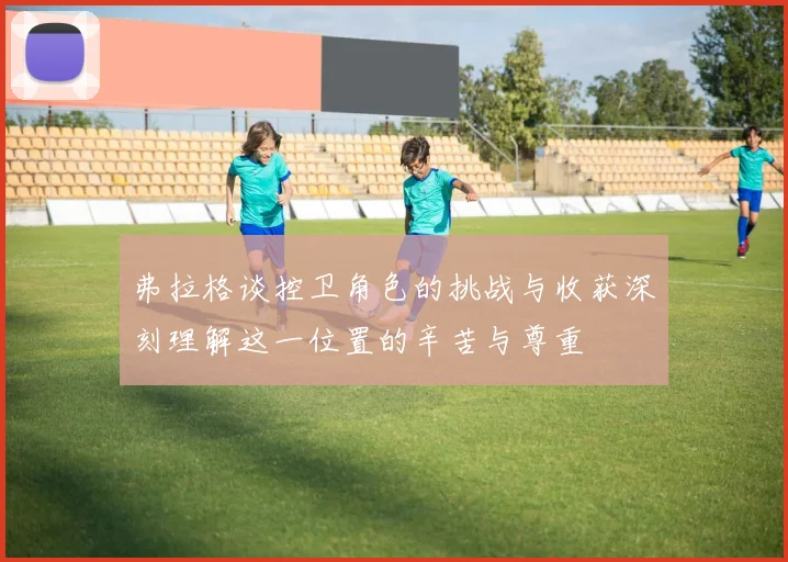 弗拉格谈控卫角色的挑战与收获深刻理解这一位置的辛苦与尊重