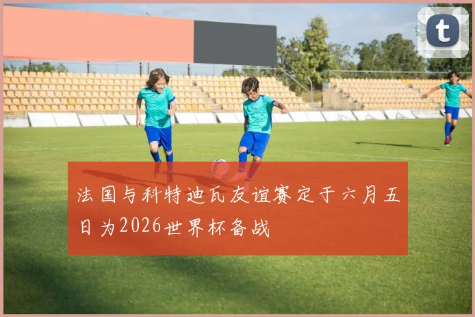 法国与科特迪瓦友谊赛定于六月五日为2026世界杯备战