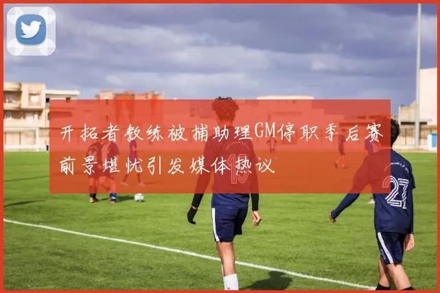 开拓者教练被捕助理GM停职季后赛前景堪忧引发媒体热议