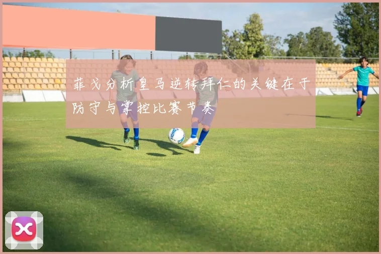 菲戈分析皇马逆转拜仁的关键在于防守与掌控比赛节奏