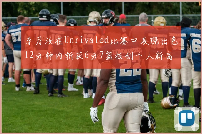 李月汝在Unrivaled比赛中表现出色12分钟内斩获6分7篮板创个人新高