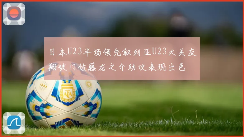 日本U23半场领先叙利亚U23大关友翔破门佐藤龙之介助攻表现出色