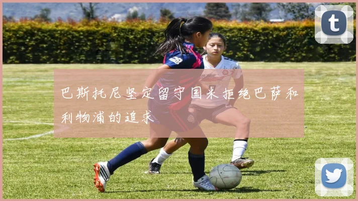 巴斯托尼坚定留守国米拒绝巴萨和利物浦的追求