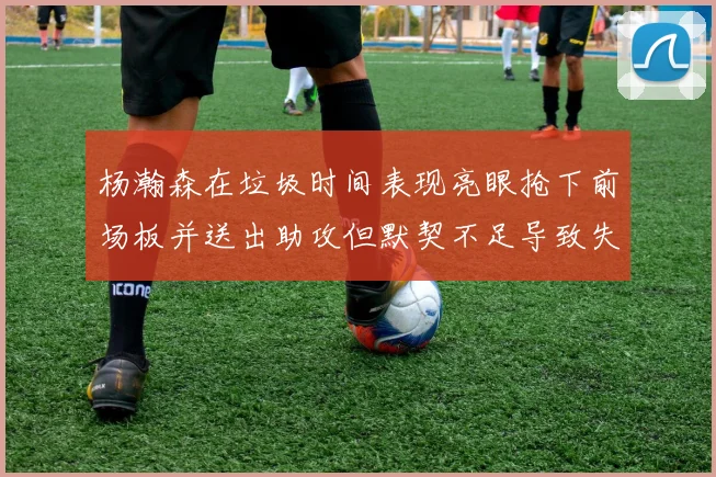 杨瀚森在垃圾时间表现亮眼抢下前场板并送出助攻但默契不足导致失误