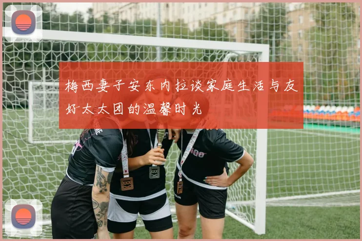 梅西妻子安东内拉谈家庭生活与友好太太团的温馨时光