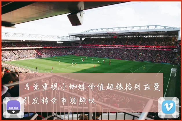 马竞重视小蜘蛛价值超越格列兹曼引发转会市场热议