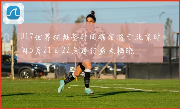 U17世界杯抽签时间确定将于北京时间5月21日22点进行盛大揭晓
