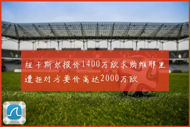 纽卡斯尔报价1400万欧求购维耶里遭拒对方要价高达2000万欧