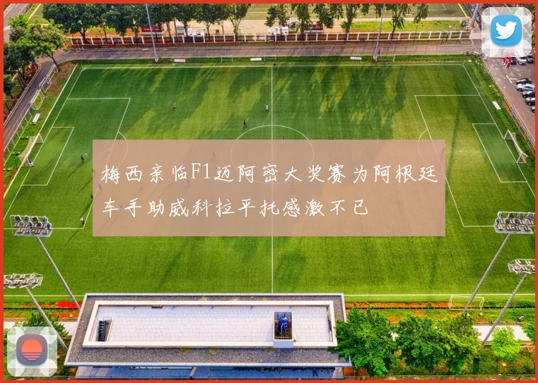梅西亲临F1迈阿密大奖赛为阿根廷车手助威科拉平托感激不已
