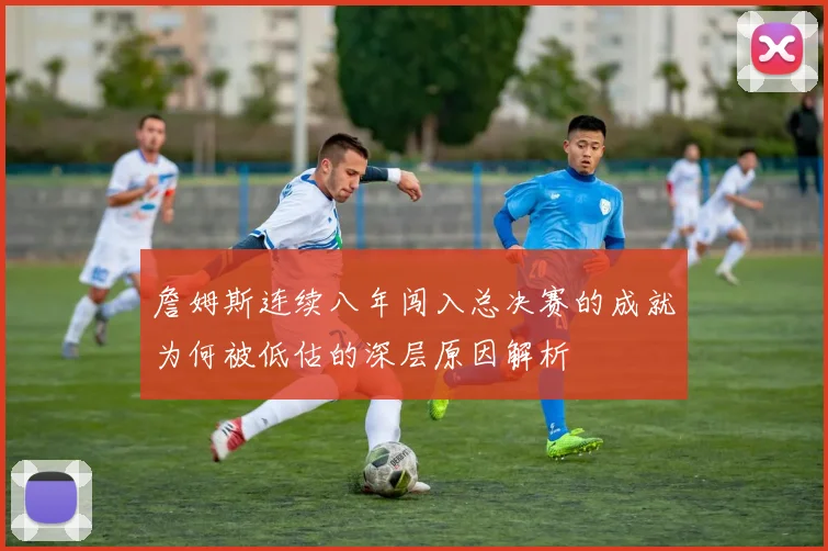 詹姆斯连续八年闯入总决赛的成就为何被低估的深层原因解析