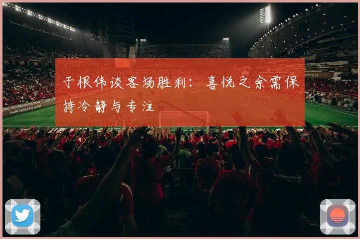 于根伟谈客场胜利:喜悦之余需保持冷静与专注