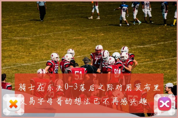 骑士在东决0-3落后之际对用莫布里交易字母哥的想法已不再感兴趣