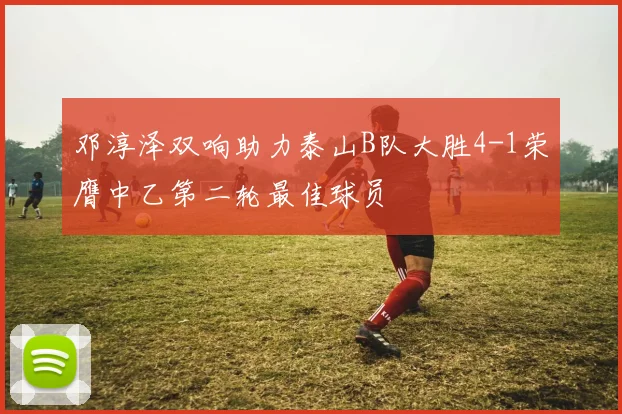 邓淳泽双响助力泰山B队大胜4-1荣膺中乙第二轮最佳球员