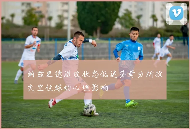 纳兹里德进攻状态低迷芬奇分析投失空位球的心理影响