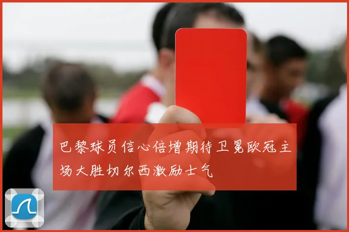 巴黎球员信心倍增期待卫冕欧冠主场大胜切尔西激励士气
