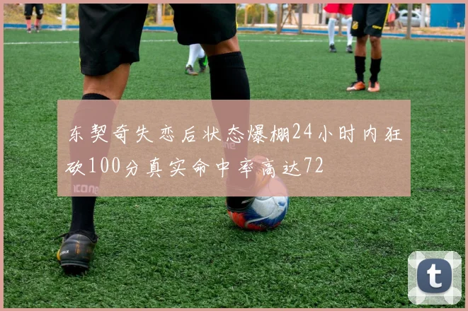 东契奇失恋后状态爆棚24小时内狂砍100分真实命中率高达72
