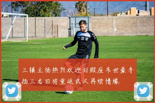 三镇主场热烈欢迎刘殿座韦世豪李扬三名旧将重返武汉再续情缘