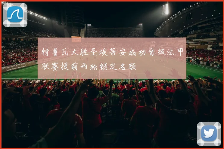 特鲁瓦大胜圣埃蒂安成功晋级法甲联赛提前两轮锁定名额
