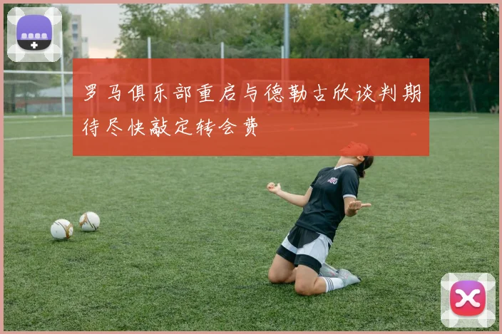 罗马俱乐部重启与德勒古欣谈判期待尽快敲定转会费