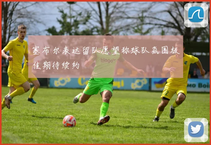 塞布尔表达留队愿望称球队氛围极佳期待续约