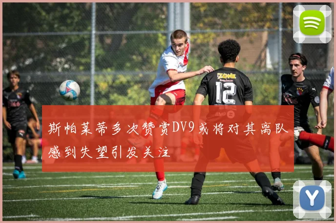 斯帕莱蒂多次赞赏DV9或将对其离队感到失望引发关注
